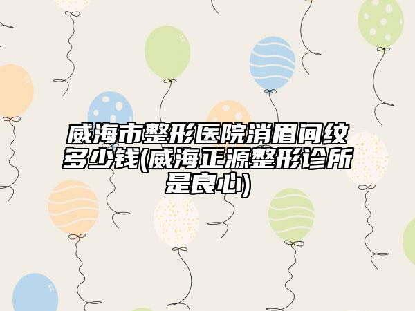 威海市整形医院消眉间纹多少钱(威海正源整形诊所是良心)