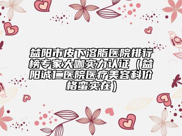 益阳市皮下溶脂医院排行榜专家大咖实力认证（益阳诚仁医院医疗美容科价格蛮实在）
