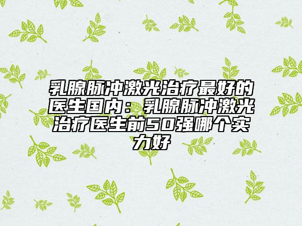 乳腺脉冲激光治疗最好的医生国内：乳腺脉冲激光治疗医生前50强哪个实力好