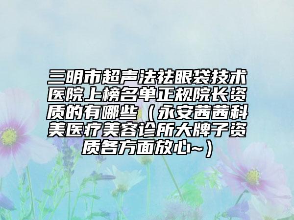 三明市超声法祛眼袋技术医院上榜名单正规院长资质的有哪些（永安茜茜科美医疗美容诊所大牌子资质各方面放心~）