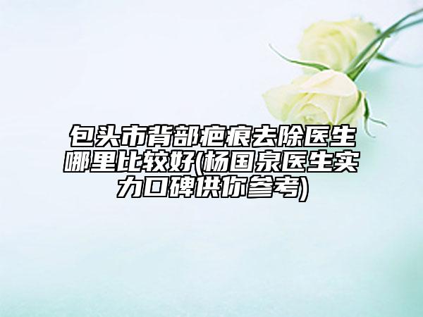 包头市背部疤痕去除医生哪里比较好(杨国泉医生实力口碑供你参考)