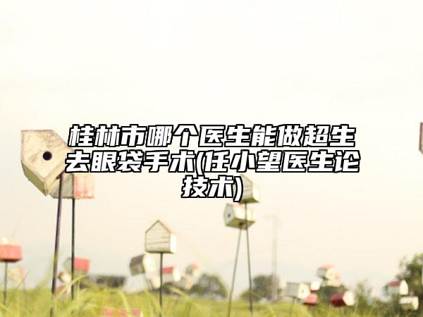 桂林市哪个医生能做超生去眼袋手术(任小望医生论技术)