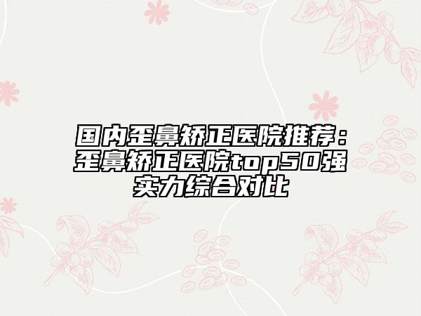 国内歪鼻矫正医院推荐：歪鼻矫正医院top50强实力综合对比