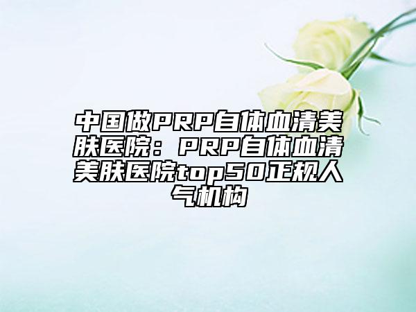 中国做PRP自体血清美肤医院：PRP自体血清美肤医院top50正规人气机构