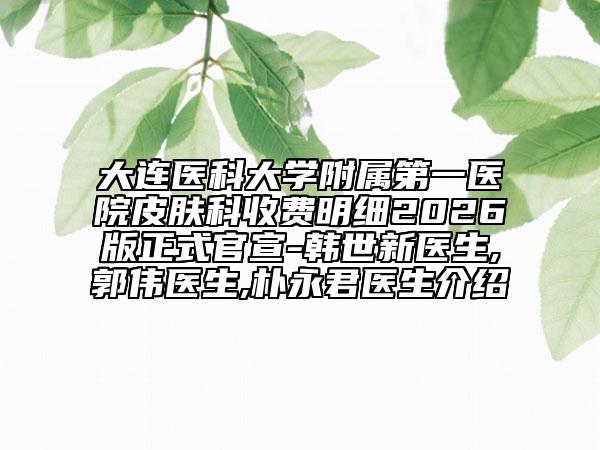 大连医科大学附属第一医院皮肤科收费明细2026版正式官宣-韩世新医生,郭伟医生,朴永君医生介绍