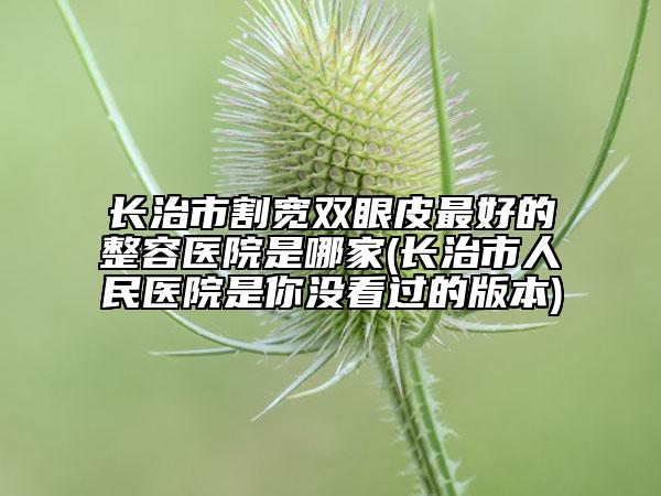 长治市割宽双眼皮最好的整容医院是哪家(长治市人民医院是你没看过的版本)