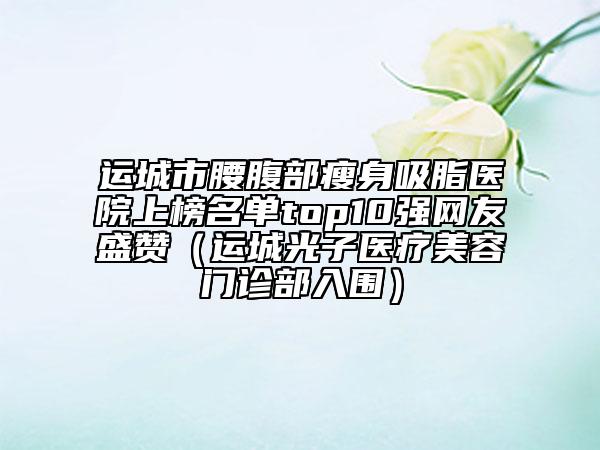 运城市腰腹部瘦身吸脂医院上榜名单top10强网友盛赞（运城光子医疗美容门诊部入围）
