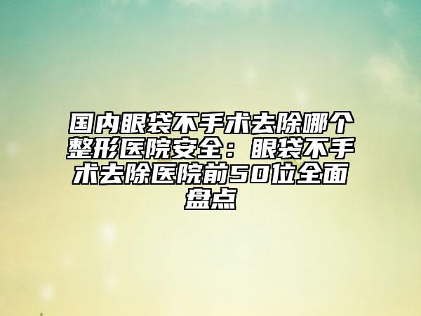 国内眼袋不手术去除哪个整形医院安全：眼袋不手术去除医院前50位全面盘点