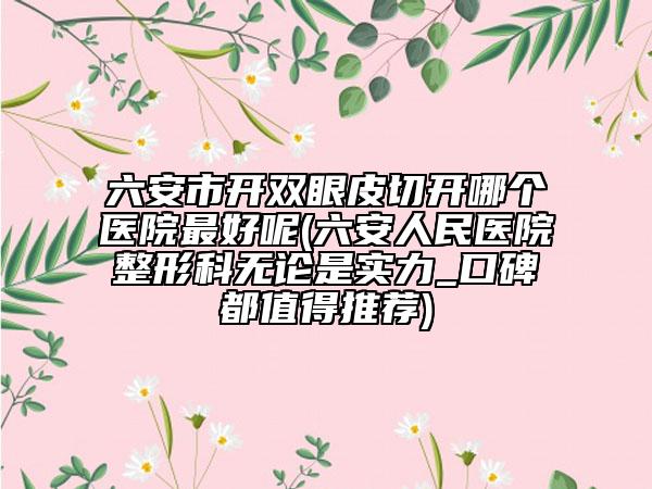 六安市开双眼皮切开哪个医院最好呢(六安人民医院整形科无论是实力_口碑都值得推荐)