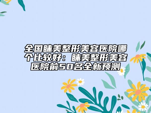 全国睐美整形美容医院哪个比较好：睐美整形美容医院前50名全新预测