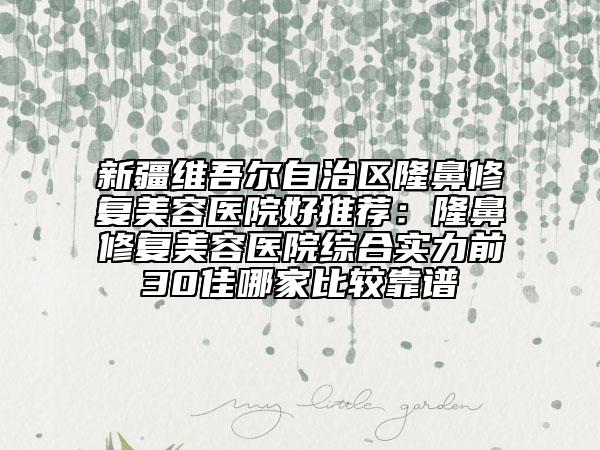 新疆维吾尔自治区隆鼻修复美容医院好推荐：隆鼻修复美容医院综合实力前30佳哪家比较靠谱