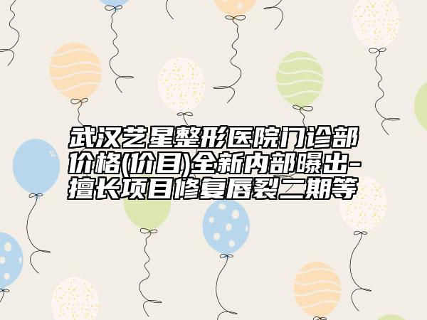 武汉艺星整形医院门诊部价格(价目)全新内部曝出-擅长项目修复唇裂二期等