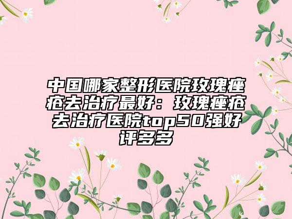 中国哪家整形医院玫瑰痤疮去治疗最好：玫瑰痤疮去治疗医院top50强好评多多