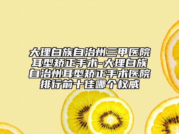 大理白族自治州三甲医院耳型矫正手术-大理白族自治州耳型矫正手术医院排行前十佳哪个权威