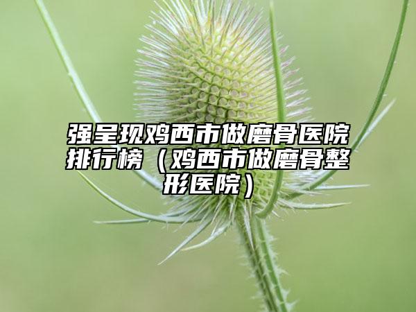 强呈现鸡西市做磨骨医院排行榜（鸡西市做磨骨整形医院）