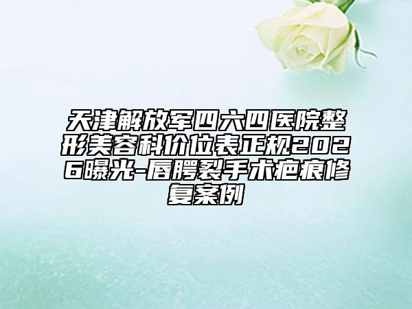 天津解放军四六四医院整形美容科价位表正规2026曝光-唇腭裂手术疤痕修复案例