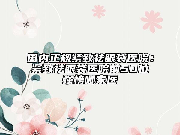 国内正规紧致祛眼袋医院：紧致祛眼袋医院前50位强榜哪家医