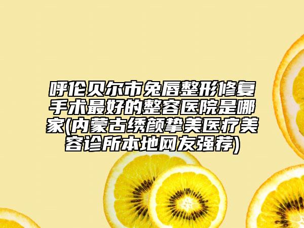 呼伦贝尔市兔唇整形修复手术最好的整容医院是哪家(内蒙古绣颜挚美医疗美容诊所本地网友强荐)