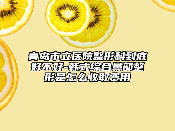 青岛市立医院整形科到底好不好-韩式综合鼻部整形是怎么收取费用
