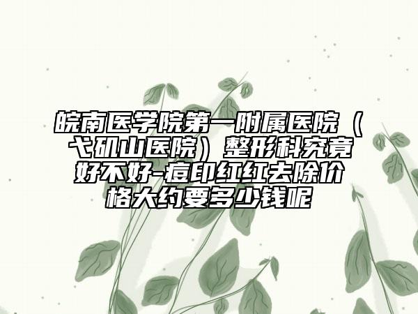 皖南医学院第一附属医院（弋矶山医院）整形科究竟好不好-痘印红红去除价格大约要多少钱呢