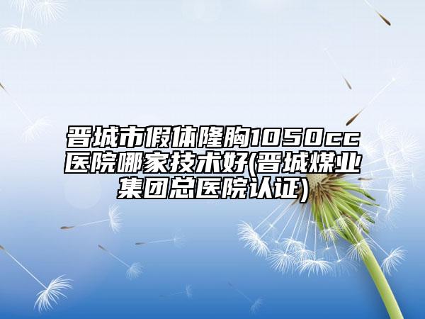 晋城市假体隆胸1050cc医院哪家技术好(晋城煤业集团总医院认证)