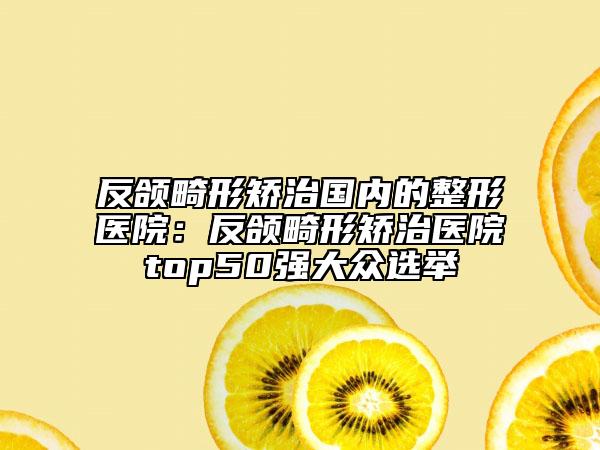 反颌畸形矫治国内的整形医院：反颌畸形矫治医院top50强大众选举