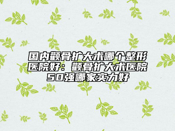 国内颧骨扩大术哪个整形医院好：颧骨扩大术医院50强哪家实力好