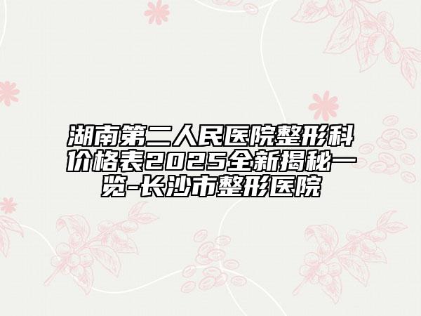 湖南第二人民医院整形科价格表2025全新揭秘一览-长沙市整形医院