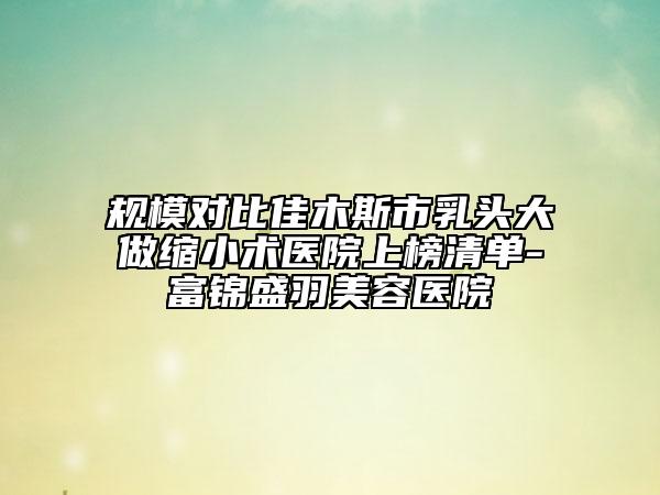 规模对比佳木斯市乳头大做缩小术医院上榜清单-富锦盛羽美容医院