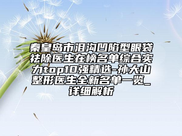 秦皇岛市泪沟凹陷型眼袋祛除医生在榜名单综合实力top10强精选-孙大山整形医生全新名单一览_详细解析