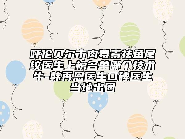 呼伦贝尔市肉毒素祛鱼尾纹医生上榜名单哪个技术牛-韩再恩医生口碑医生当地出圈