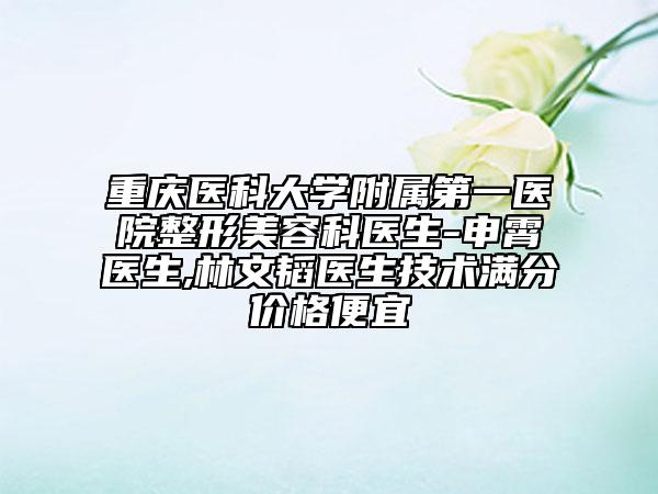 重庆医科大学附属第一医院整形美容科医生-申霄医生,林文韬医生技术满分价格便宜