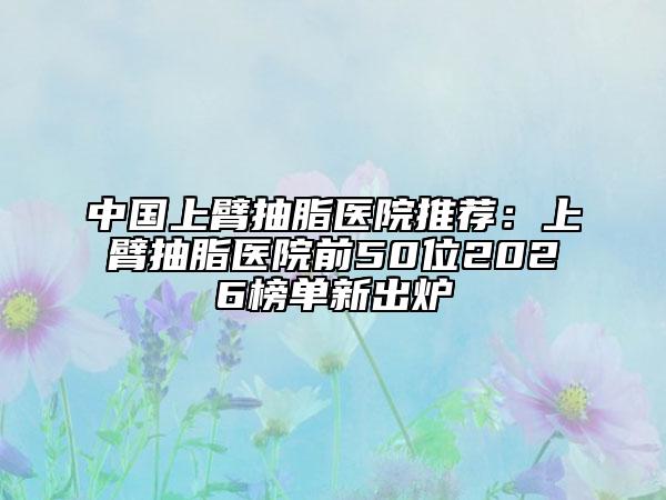 中国上臂抽脂医院推荐：上臂抽脂医院前50位2026榜单新出炉