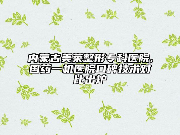 内蒙古美莱整形专科医院,国药一机医院口碑技术对比出炉