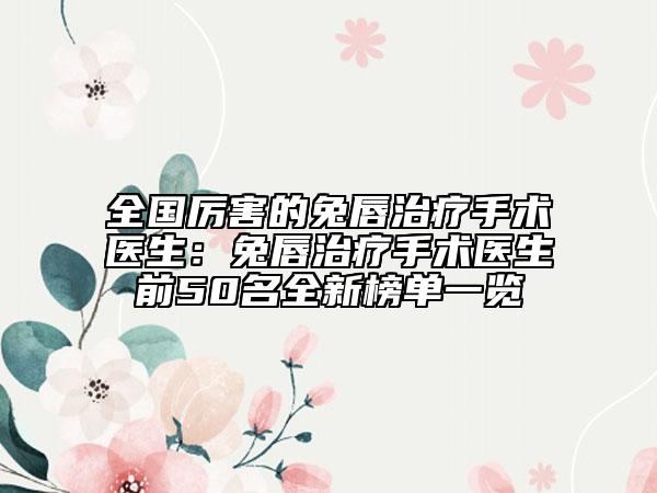 全国厉害的兔唇治疗手术医生：兔唇治疗手术医生前50名全新榜单一览