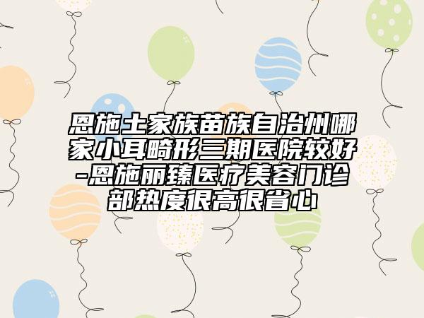 恩施土家族苗族自治州哪家小耳畸形三期医院较好-恩施丽臻医疗美容门诊部热度很高很省心