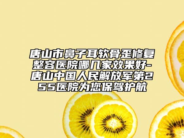 唐山市鼻子耳软骨歪修复整容医院哪几家效果好-唐山中国人民解放军第255医院为您保驾护航