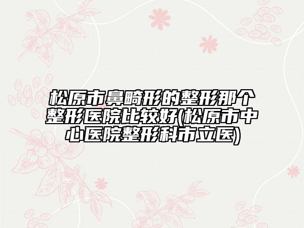 松原市鼻畸形的整形那个整形医院比较好(松原市中心医院整形科市立医)