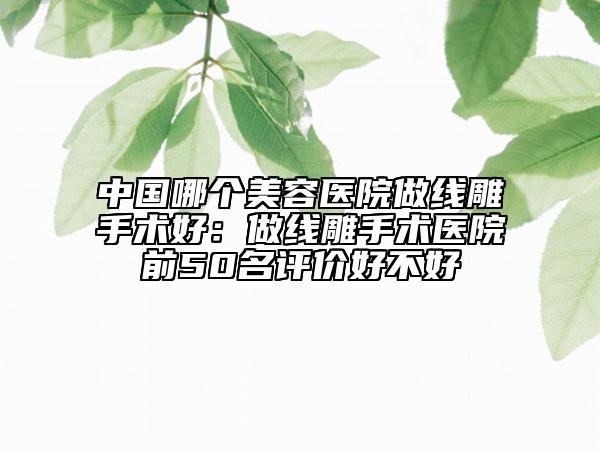中国哪个美容医院做线雕手术好：做线雕手术医院前50名评价好不好