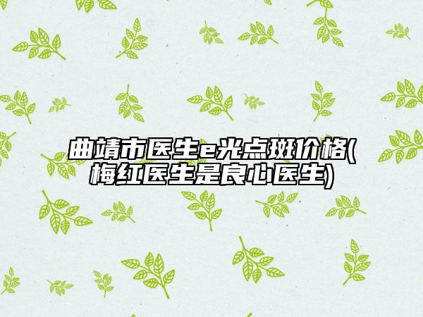 曲靖市医生e光点斑价格(梅红医生是良心医生)