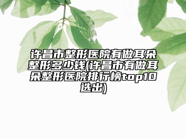 许昌市整形医院有做耳朵整形多少钱(许昌市有做耳朵整形医院排行榜top10选出)