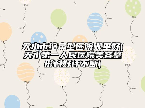 天水市缩鼻型医院哪里好(天水第一人民医院美容整形科好评不断)