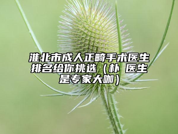 淮北市成人正畸手术医生排名给你挑选（朴晙医生是专家大咖）