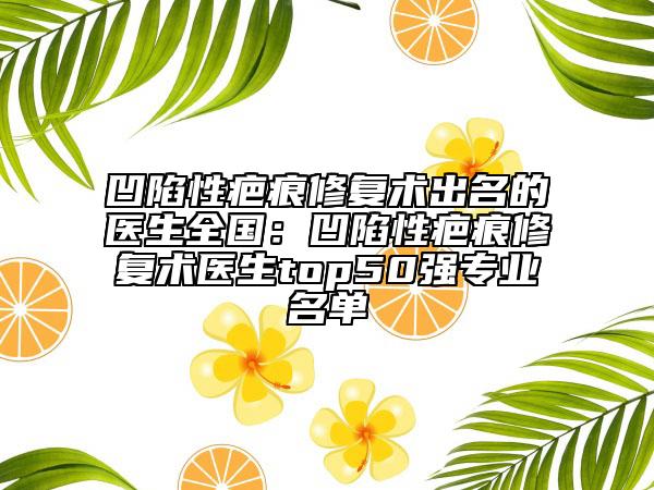 凹陷性疤痕修复术出名的医生全国：凹陷性疤痕修复术医生top50强专业名单