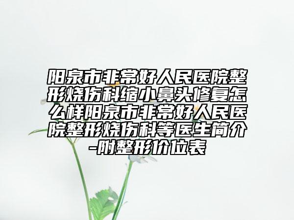 阳泉市非常好人民医院整形烧伤科缩小鼻头修复怎么样阳泉市非常好人民医院整形烧伤科等医生简介-附整形价位表