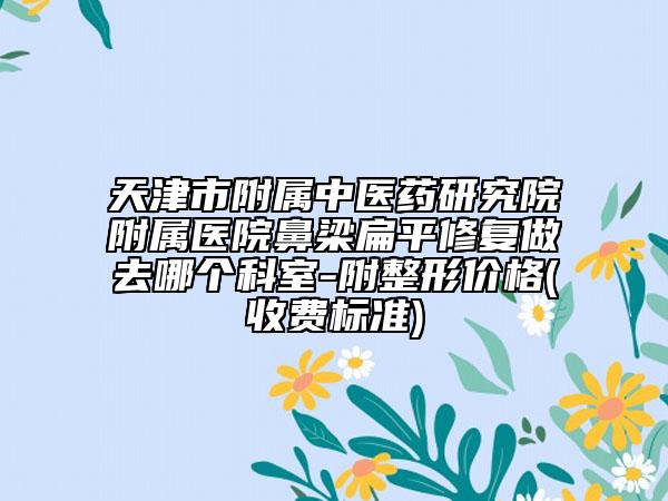 天津市附属中医药研究院附属医院鼻梁扁平修复做去哪个科室-附整形价格(收费标准)