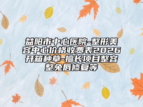 益阳市中心医院-整形美容中心价格收费表2026开箱种草-擅长项目整容整兔唇修复等