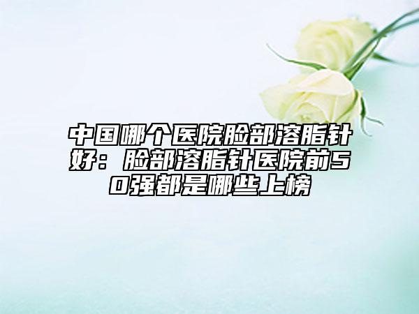 中国哪个医院脸部溶脂针好：脸部溶脂针医院前50强都是哪些上榜