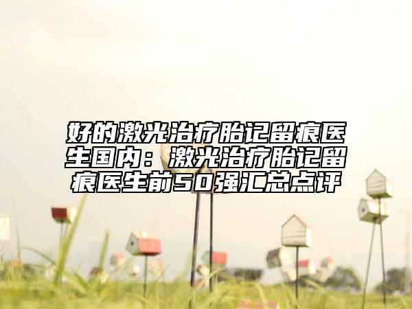 好的激光治疗胎记留痕医生国内：激光治疗胎记留痕医生前50强汇总点评