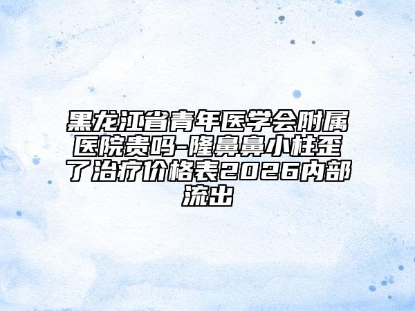 黑龙江省青年医学会附属医院贵吗-隆鼻鼻小柱歪了治疗价格表2026内部流出